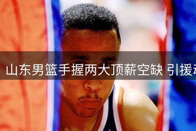 山东男篮手握两大顶薪空缺 引援动作引遐想