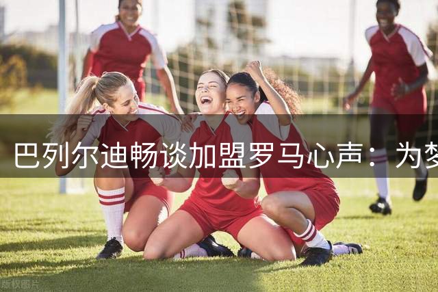 巴列尔迪畅谈加盟罗马心声：为梦想中的红黄球衣而战