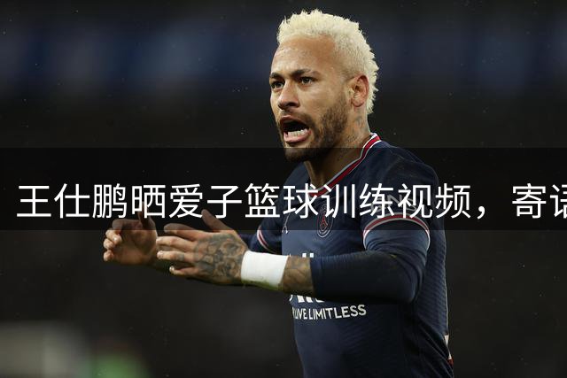 王仕鹏晒爱子篮球训练视频，寄语加油