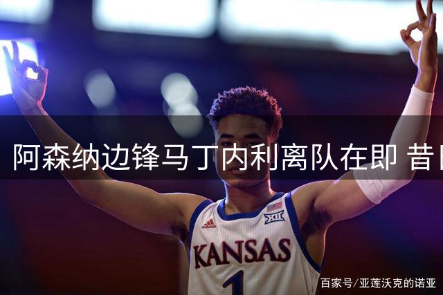 阿森纳边锋马丁内利离队在即 昔日"一支笔"承诺成追忆